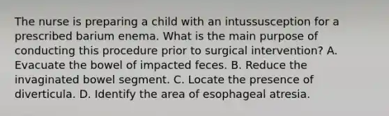 The nurse is preparing a child with an intussusception for a prescribed barium enema. What is the main purpose of conducting this procedure prior to surgical intervention? A. Evacuate the bowel of impacted feces. B. Reduce the invaginated bowel segment. C. Locate the presence of diverticula. D. Identify the area of esophageal atresia.