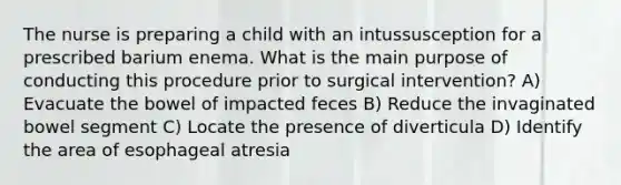 The nurse is preparing a child with an intussusception for a prescribed barium enema. What is the main purpose of conducting this procedure prior to surgical intervention? A) Evacuate the bowel of impacted feces B) Reduce the invaginated bowel segment C) Locate the presence of diverticula D) Identify the area of esophageal atresia