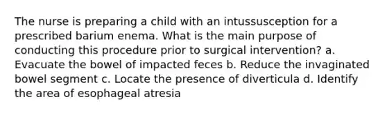 The nurse is preparing a child with an intussusception for a prescribed barium enema. What is the main purpose of conducting this procedure prior to surgical intervention? a. Evacuate the bowel of impacted feces b. Reduce the invaginated bowel segment c. Locate the presence of diverticula d. Identify the area of esophageal atresia