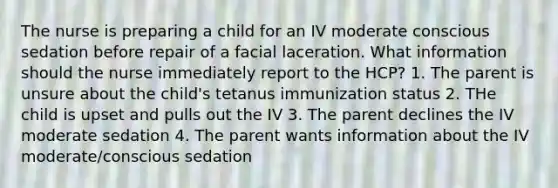 The nurse is preparing a child for an IV moderate conscious sedation before repair of a facial laceration. What information should the nurse immediately report to the HCP? 1. The parent is unsure about the child's tetanus immunization status 2. THe child is upset and pulls out the IV 3. The parent declines the IV moderate sedation 4. The parent wants information about the IV moderate/conscious sedation