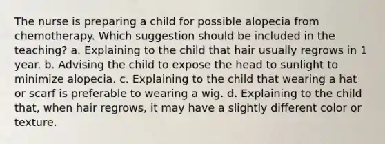 The nurse is preparing a child for possible alopecia from chemotherapy. Which suggestion should be included in the teaching? a. Explaining to the child that hair usually regrows in 1 year. b. Advising the child to expose the head to sunlight to minimize alopecia. c. Explaining to the child that wearing a hat or scarf is preferable to wearing a wig. d. Explaining to the child that, when hair regrows, it may have a slightly different color or texture.