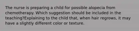 The nurse is preparing a child for possible alopecia from chemotherapy. Which suggestion should be included in the teaching?Explaining to the child that, when hair regrows, it may have a slightly different color or texture.