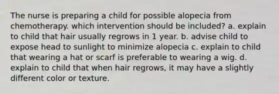 The nurse is preparing a child for possible alopecia from chemotherapy. which intervention should be included? a. explain to child that hair usually regrows in 1 year. b. advise child to expose head to sunlight to minimize alopecia c. explain to child that wearing a hat or scarf is preferable to wearing a wig. d. explain to child that when hair regrows, it may have a slightly different color or texture.