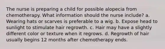 The nurse is preparing a child for possible alopecia from chemotherapy. What information should the nurse include? a. Wearing hats or scarves is preferable to a wig. b. Expose head to sunlight to stimulate hair regrowth. c. Hair may have a slightly different color or texture when it regrows. d. Regrowth of hair usually begins 12 months after chemotherapy ends.