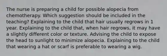 The nurse is preparing a child for possible alopecia from chemotherapy. Which suggestion should be included in the teaching? Explaining to the child that hair usually regrows in 1 year. Explaining to the child that, when hair regrows, it may have a slightly different color or texture. Advising the child to expose the head to sunlight to minimize alopecia. Explaining to the child that wearing a hat or scarf is preferable to wearing a wig.