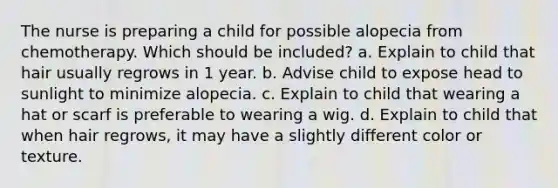 The nurse is preparing a child for possible alopecia from chemotherapy. Which should be included? a. Explain to child that hair usually regrows in 1 year. b. Advise child to expose head to sunlight to minimize alopecia. c. Explain to child that wearing a hat or scarf is preferable to wearing a wig. d. Explain to child that when hair regrows, it may have a slightly different color or texture.