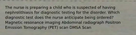 The nurse is preparing a child who is suspected of having nephrolithiasis for <a href='https://www.questionai.com/knowledge/koBMwDEyyl-diagnostic-testing' class='anchor-knowledge'>diagnostic testing</a> for the disorder. Which diagnostic test does the nurse anticipate being ordered? Magnetic resonance imaging Abdominal radiograph Positron Emission Tomography (PET) scan DMSA Scan