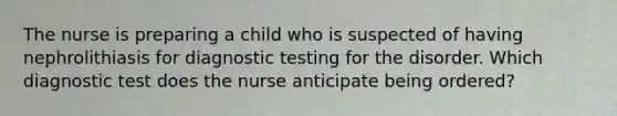 The nurse is preparing a child who is suspected of having nephrolithiasis for <a href='https://www.questionai.com/knowledge/koBMwDEyyl-diagnostic-testing' class='anchor-knowledge'>diagnostic testing</a> for the disorder. Which diagnostic test does the nurse anticipate being ordered?