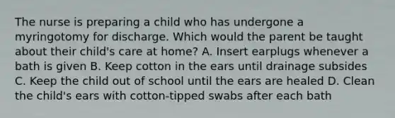 The nurse is preparing a child who has undergone a myringotomy for discharge. Which would the parent be taught about their child's care at home? A. Insert earplugs whenever a bath is given B. Keep cotton in the ears until drainage subsides C. Keep the child out of school until the ears are healed D. Clean the child's ears with cotton-tipped swabs after each bath