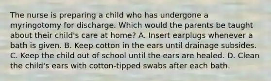 The nurse is preparing a child who has undergone a myringotomy for discharge. Which would the parents be taught about their child's care at home? A. Insert earplugs whenever a bath is given. B. Keep cotton in the ears until drainage subsides. C. Keep the child out of school until the ears are healed. D. Clean the child's ears with cotton-tipped swabs after each bath.