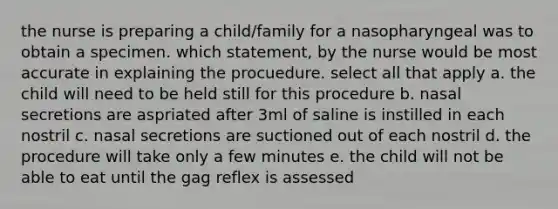 the nurse is preparing a child/family for a nasopharyngeal was to obtain a specimen. which statement, by the nurse would be most accurate in explaining the procuedure. select all that apply a. the child will need to be held still for this procedure b. nasal secretions are aspriated after 3ml of saline is instilled in each nostril c. nasal secretions are suctioned out of each nostril d. the procedure will take only a few minutes e. the child will not be able to eat until the gag reflex is assessed