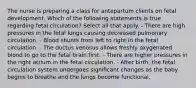 The nurse is preparing a class for antepartum clients on fetal development. Which of the following statements is true regarding fetal circulation? Select all that apply. - There are high pressures in the fetal lungs causing decreased pulmonary circulation. - Blood shunts from left to right in the fetal circulation. - The ductus venosus allows freshly oxygenated blood to go to the fetal brain first. - There are higher pressures in the right atrium in the fetal circulation. - After birth, the fetal circulation system undergoes significant changes as the baby begins to breathe and the lungs become functional.