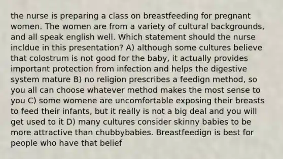 the nurse is preparing a class on breastfeeding for pregnant women. The women are from a variety of cultural backgrounds, and all speak english well. Which statement should the nurse incldue in this presentation? A) although some cultures believe that colostrum is not good for the baby, it actually provides important protection from infection and helps the digestive system mature B) no religion prescribes a feedign method, so you all can choose whatever method makes the most sense to you C) some womene are uncomfortable exposing their breasts to feed their infants, but it really is not a big deal and you will get used to it D) many cultures consider skinny babies to be more attractive than chubbybabies. Breastfeedign is best for people who have that belief