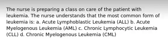 The nurse is preparing a class on care of the patient with leukemia. The nurse understands that the most common form of leukemia is: a. Acute Lymphoblastic Leukemia (ALL) b. Acute Myelogenous Leukemia (AML) c. Chronic Lymphocytic Leukemia (CLL) d. Chronic Myelogenous Leukemia (CML)