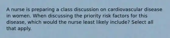 A nurse is preparing a class discussion on cardiovascular disease in women. When discussing the priority risk factors for this disease, which would the nurse least likely include? Select all that apply.