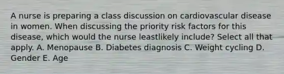 A nurse is preparing a class discussion on cardiovascular disease in women. When discussing the priority risk factors for this disease, which would the nurse leastlikely include? Select all that apply. A. Menopause B. Diabetes diagnosis C. Weight cycling D. Gender E. Age