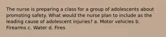 The nurse is preparing a class for a group of adolescents about promoting safety. What would the nurse plan to include as the leading cause of adolescent injuries? a. Motor vehicles b. Firearms c. Water d. Fires