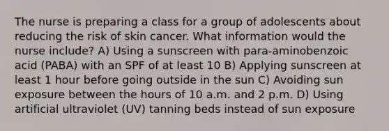 The nurse is preparing a class for a group of adolescents about reducing the risk of skin cancer. What information would the nurse include? A) Using a sunscreen with para-aminobenzoic acid (PABA) with an SPF of at least 10 B) Applying sunscreen at least 1 hour before going outside in the sun C) Avoiding sun exposure between the hours of 10 a.m. and 2 p.m. D) Using artificial ultraviolet (UV) tanning beds instead of sun exposure