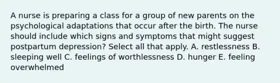 A nurse is preparing a class for a group of new parents on the psychological adaptations that occur after the birth. The nurse should include which signs and symptoms that might suggest postpartum depression? Select all that apply. A. restlessness B. sleeping well C. feelings of worthlessness D. hunger E. feeling overwhelmed