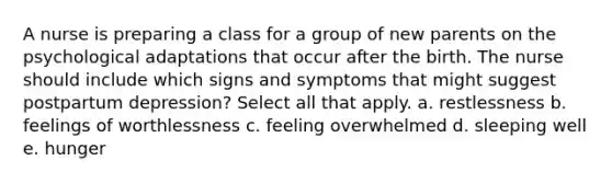 A nurse is preparing a class for a group of new parents on the psychological adaptations that occur after the birth. The nurse should include which signs and symptoms that might suggest postpartum depression? Select all that apply. a. restlessness b. feelings of worthlessness c. feeling overwhelmed d. sleeping well e. hunger