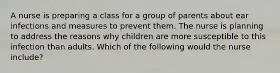 A nurse is preparing a class for a group of parents about ear infections and measures to prevent them. The nurse is planning to address the reasons why children are more susceptible to this infection than adults. Which of the following would the nurse include?