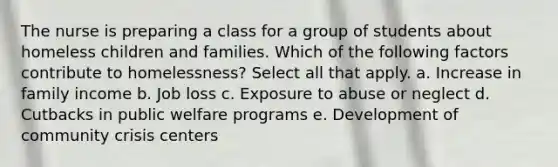 The nurse is preparing a class for a group of students about homeless children and families. Which of the following factors contribute to homelessness? Select all that apply. a. Increase in family income b. Job loss c. Exposure to abuse or neglect d. Cutbacks in public welfare programs e. Development of community crisis centers