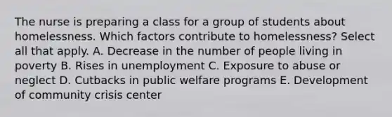 The nurse is preparing a class for a group of students about homelessness. Which factors contribute to homelessness? Select all that apply. A. Decrease in the number of people living in poverty B. Rises in unemployment C. Exposure to abuse or neglect D. Cutbacks in public welfare programs E. Development of community crisis center