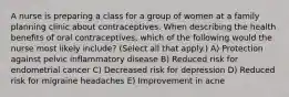 A nurse is preparing a class for a group of women at a family planning clinic about contraceptives. When describing the health benefits of oral contraceptives, which of the following would the nurse most likely include? (Select all that apply.) A) Protection against pelvic inflammatory disease B) Reduced risk for endometrial cancer C) Decreased risk for depression D) Reduced risk for migraine headaches E) Improvement in acne