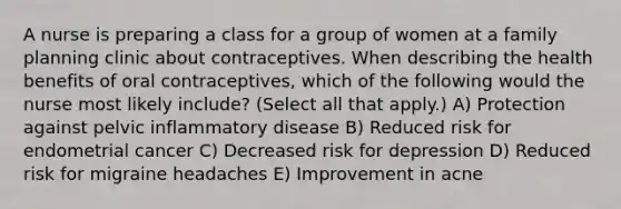 A nurse is preparing a class for a group of women at a family planning clinic about contraceptives. When describing the health benefits of oral contraceptives, which of the following would the nurse most likely include? (Select all that apply.) A) Protection against pelvic inflammatory disease B) Reduced risk for endometrial cancer C) Decreased risk for depression D) Reduced risk for migraine headaches E) Improvement in acne