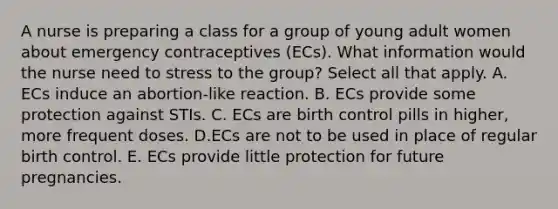 A nurse is preparing a class for a group of young adult women about emergency contraceptives (ECs). What information would the nurse need to stress to the group? Select all that apply. A. ECs induce an abortion-like reaction. B. ECs provide some protection against STIs. C. ECs are birth control pills in higher, more frequent doses. D.ECs are not to be used in place of regular birth control. E. ECs provide little protection for future pregnancies.