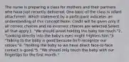 The nurse is preparing a class for mothers and their partners who have just recently delivered. One topic of the class is infant attachment. Which statement by a participant indicates an understanding of this concept?Note: Credit will be given only if all correct choices and no incorrect choices are selected.Select all that apply.1. "We should avoid holding the baby too much."2. "Looking directly into the baby's eyes might frighten him."3. "Talking to the baby is good because he'll recognize our voices."4. "Holding the baby so we have direct face-to-face contact is good."5. "We should only touch the baby with our fingertips for the first month."