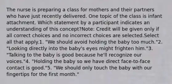 The nurse is preparing a class for mothers and their partners who have just recently delivered. One topic of the class is infant attachment. Which statement by a participant indicates an understanding of this concept?Note: Credit will be given only if all correct choices and no incorrect choices are selected.Select all that apply.1. "We should avoid holding the baby too much."2. "Looking directly into the baby's eyes might frighten him."3. "Talking to the baby is good because he'll recognize our voices."4. "Holding the baby so we have direct face-to-face contact is good."5. "We should only touch the baby with our fingertips for the first month."