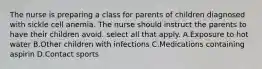 The nurse is preparing a class for parents of children diagnosed with sickle cell anemia. The nurse should instruct the parents to have their children avoid. select all that apply. A.Exposure to hot water B.Other children with infections C.Medications containing aspirin D.Contact sports