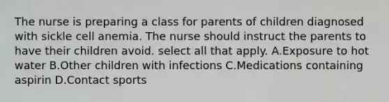 The nurse is preparing a class for parents of children diagnosed with sickle cell anemia. The nurse should instruct the parents to have their children avoid. select all that apply. A.Exposure to hot water B.Other children with infections C.Medications containing aspirin D.Contact sports