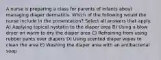 A nurse is preparing a class for parents of infants about managing diaper dermatitis. Which of the following would the nurse include in the presentation? Select all answers that apply. A) Applying topical nystatin to the diaper area B) Using a blow dryer on warm to dry the diaper area C) Refraining from using rubber pants over diapers D) Using scented diaper wipes to clean the area E) Washing the diaper area with an antibacterial soap