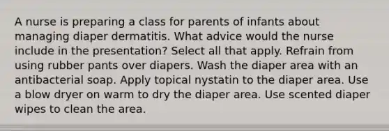 A nurse is preparing a class for parents of infants about managing diaper dermatitis. What advice would the nurse include in the presentation? Select all that apply. Refrain from using rubber pants over diapers. Wash the diaper area with an antibacterial soap. Apply topical nystatin to the diaper area. Use a blow dryer on warm to dry the diaper area. Use scented diaper wipes to clean the area.