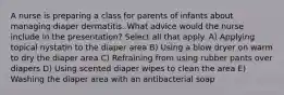 A nurse is preparing a class for parents of infants about managing diaper dermatitis. What advice would the nurse include in the presentation? Select all that apply. A) Applying topical nystatin to the diaper area B) Using a blow dryer on warm to dry the diaper area C) Refraining from using rubber pants over diapers D) Using scented diaper wipes to clean the area E) Washing the diaper area with an antibacterial soap