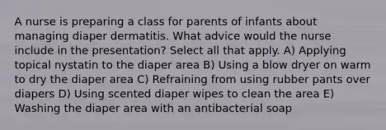 A nurse is preparing a class for parents of infants about managing diaper dermatitis. What advice would the nurse include in the presentation? Select all that apply. A) Applying topical nystatin to the diaper area B) Using a blow dryer on warm to dry the diaper area C) Refraining from using rubber pants over diapers D) Using scented diaper wipes to clean the area E) Washing the diaper area with an antibacterial soap