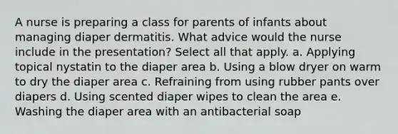 A nurse is preparing a class for parents of infants about managing diaper dermatitis. What advice would the nurse include in the presentation? Select all that apply. a. Applying topical nystatin to the diaper area b. Using a blow dryer on warm to dry the diaper area c. Refraining from using rubber pants over diapers d. Using scented diaper wipes to clean the area e. Washing the diaper area with an antibacterial soap