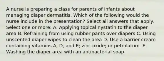 A nurse is preparing a class for parents of infants about managing diaper dermatitis. Which of the following would the nurse include in the presentation? Select all answers that apply. Select one or more: A. Applying topical nystatin to the diaper area B. Refraining from using rubber pants over diapers C. Using unscented diaper wipes to clean the area D. Use a barrier cream containing vitamins A, D, and E; zinc oxide; or petrolatum. E. Washing the diaper area with an antibacterial soap