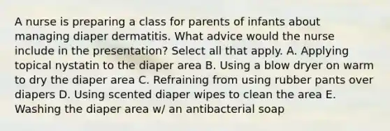 A nurse is preparing a class for parents of infants about managing diaper dermatitis. What advice would the nurse include in the presentation? Select all that apply. A. Applying topical nystatin to the diaper area B. Using a blow dryer on warm to dry the diaper area C. Refraining from using rubber pants over diapers D. Using scented diaper wipes to clean the area E. Washing the diaper area w/ an antibacterial soap