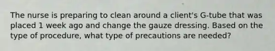 The nurse is preparing to clean around a client's G-tube that was placed 1 week ago and change the gauze dressing. Based on the type of procedure, what type of precautions are needed?