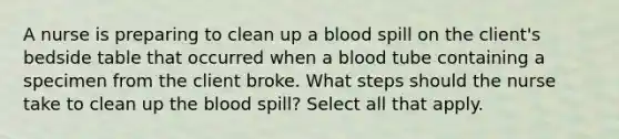 A nurse is preparing to clean up a blood spill on the client's bedside table that occurred when a blood tube containing a specimen from the client broke. What steps should the nurse take to clean up the blood spill? Select all that apply.