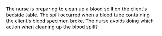 The nurse is preparing to clean up a blood spill on the client's bedside table. The spill occurred when a blood tube containing the client's blood specimen broke. The nurse avoids doing which action when cleaning up <a href='https://www.questionai.com/knowledge/k7oXMfj7lk-the-blood' class='anchor-knowledge'>the blood</a> spill?