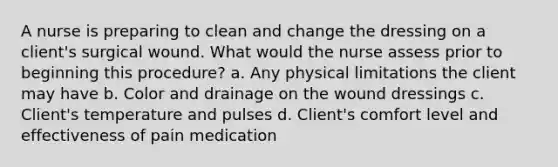 A nurse is preparing to clean and change the dressing on a client's surgical wound. What would the nurse assess prior to beginning this procedure? a. Any physical limitations the client may have b. Color and drainage on the wound dressings c. Client's temperature and pulses d. Client's comfort level and effectiveness of pain medication