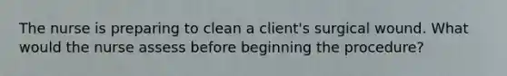 The nurse is preparing to clean a client's surgical wound. What would the nurse assess before beginning the procedure?