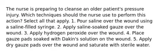 The nurse is preparing to cleanse an older patient's pressure injury. Which techniques should the nurse use to perform this action? Select all that apply. 1. Pour saline over the wound using a saline-filled syringe. 2. Apply saline-soaked gauze over the wound. 3. Apply hydrogen peroxide over the wound. 4. Place gauze pads soaked with Dakin's solution on the wound. 5. Apply dry gauze pads over the wound and saturate with sterile water.