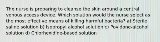 The nurse is preparing to cleanse the skin around a central venous access device. Which solution would the nurse select as the most effective means of killing harmful bacteria? a) Sterile saline solution b) Isopropyl alcohol solution c) Povidone-alcohol solution d) Chlorhexidine-based solution