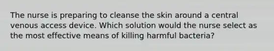 The nurse is preparing to cleanse the skin around a central venous access device. Which solution would the nurse select as the most effective means of killing harmful bacteria?