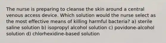 The nurse is preparing to cleanse the skin around a central venous access device. Which solution would the nurse select as the most effective means of killing harmful bacteria? a) sterile saline solution b) isopropyl alcohol solution c) povidone-alcohol solution d) chlorhexidine-based solution